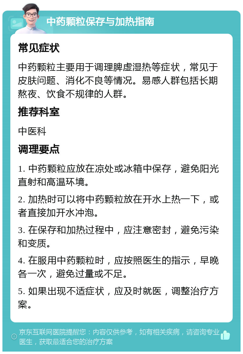 中药颗粒保存与加热指南 常见症状 中药颗粒主要用于调理脾虚湿热等症状，常见于皮肤问题、消化不良等情况。易感人群包括长期熬夜、饮食不规律的人群。 推荐科室 中医科 调理要点 1. 中药颗粒应放在凉处或冰箱中保存，避免阳光直射和高温环境。 2. 加热时可以将中药颗粒放在开水上热一下，或者直接加开水冲泡。 3. 在保存和加热过程中，应注意密封，避免污染和变质。 4. 在服用中药颗粒时，应按照医生的指示，早晚各一次，避免过量或不足。 5. 如果出现不适症状，应及时就医，调整治疗方案。