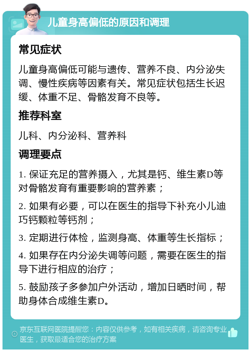 儿童身高偏低的原因和调理 常见症状 儿童身高偏低可能与遗传、营养不良、内分泌失调、慢性疾病等因素有关。常见症状包括生长迟缓、体重不足、骨骼发育不良等。 推荐科室 儿科、内分泌科、营养科 调理要点 1. 保证充足的营养摄入，尤其是钙、维生素D等对骨骼发育有重要影响的营养素； 2. 如果有必要，可以在医生的指导下补充小儿迪巧钙颗粒等钙剂； 3. 定期进行体检，监测身高、体重等生长指标； 4. 如果存在内分泌失调等问题，需要在医生的指导下进行相应的治疗； 5. 鼓励孩子多参加户外活动，增加日晒时间，帮助身体合成维生素D。