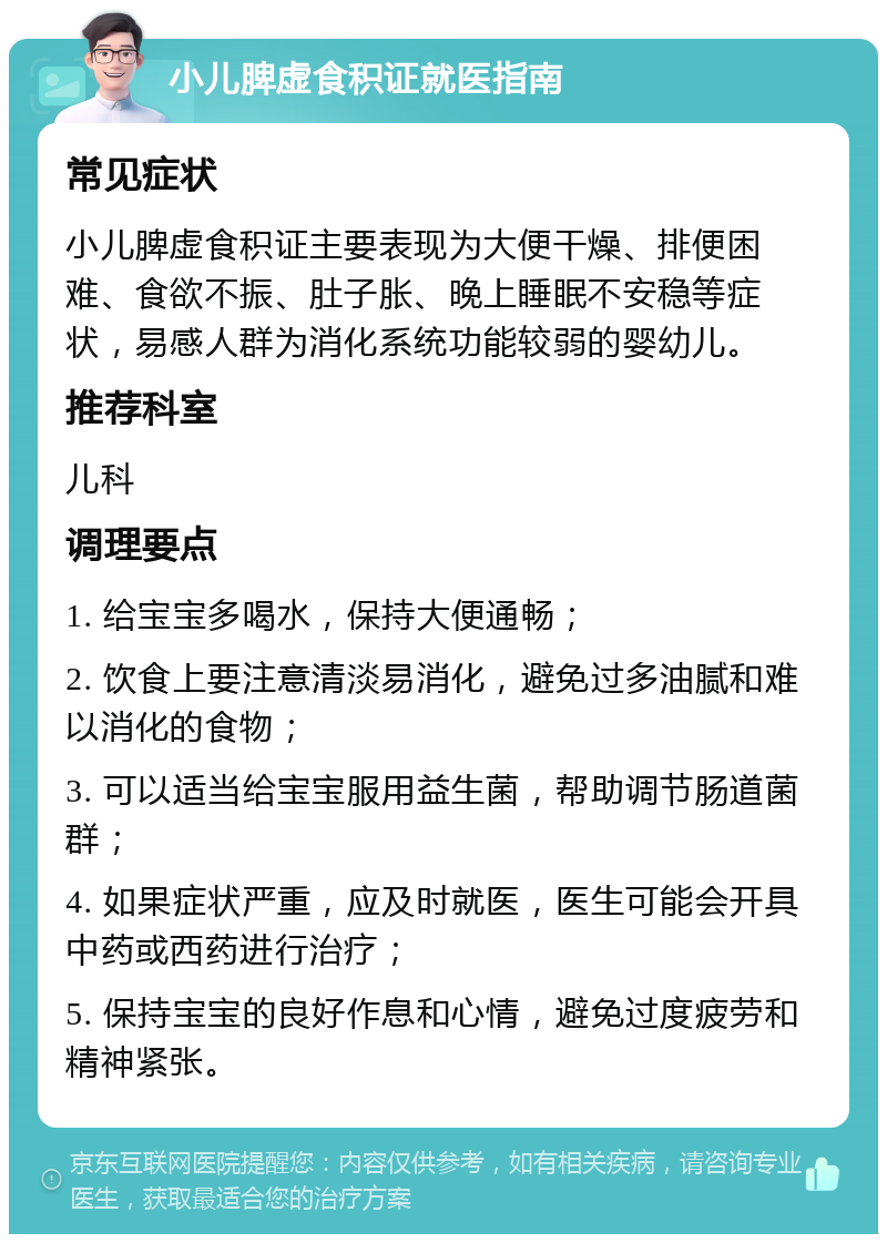 小儿脾虚食积证就医指南 常见症状 小儿脾虚食积证主要表现为大便干燥、排便困难、食欲不振、肚子胀、晚上睡眠不安稳等症状，易感人群为消化系统功能较弱的婴幼儿。 推荐科室 儿科 调理要点 1. 给宝宝多喝水，保持大便通畅； 2. 饮食上要注意清淡易消化，避免过多油腻和难以消化的食物； 3. 可以适当给宝宝服用益生菌，帮助调节肠道菌群； 4. 如果症状严重，应及时就医，医生可能会开具中药或西药进行治疗； 5. 保持宝宝的良好作息和心情，避免过度疲劳和精神紧张。