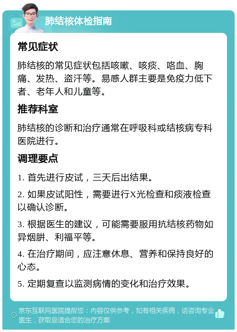 肺结核体检指南 常见症状 肺结核的常见症状包括咳嗽、咳痰、咯血、胸痛、发热、盗汗等。易感人群主要是免疫力低下者、老年人和儿童等。 推荐科室 肺结核的诊断和治疗通常在呼吸科或结核病专科医院进行。 调理要点 1. 首先进行皮试，三天后出结果。 2. 如果皮试阳性，需要进行X光检查和痰液检查以确认诊断。 3. 根据医生的建议，可能需要服用抗结核药物如异烟肼、利福平等。 4. 在治疗期间，应注意休息、营养和保持良好的心态。 5. 定期复查以监测病情的变化和治疗效果。