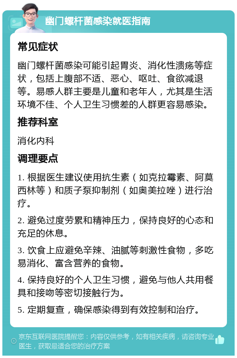 幽门螺杆菌感染就医指南 常见症状 幽门螺杆菌感染可能引起胃炎、消化性溃疡等症状，包括上腹部不适、恶心、呕吐、食欲减退等。易感人群主要是儿童和老年人，尤其是生活环境不佳、个人卫生习惯差的人群更容易感染。 推荐科室 消化内科 调理要点 1. 根据医生建议使用抗生素（如克拉霉素、阿莫西林等）和质子泵抑制剂（如奥美拉唑）进行治疗。 2. 避免过度劳累和精神压力，保持良好的心态和充足的休息。 3. 饮食上应避免辛辣、油腻等刺激性食物，多吃易消化、富含营养的食物。 4. 保持良好的个人卫生习惯，避免与他人共用餐具和接吻等密切接触行为。 5. 定期复查，确保感染得到有效控制和治疗。