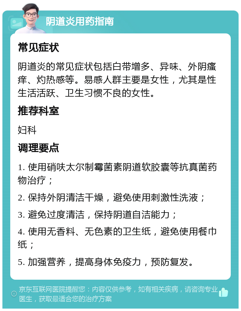 阴道炎用药指南 常见症状 阴道炎的常见症状包括白带增多、异味、外阴瘙痒、灼热感等。易感人群主要是女性，尤其是性生活活跃、卫生习惯不良的女性。 推荐科室 妇科 调理要点 1. 使用硝呋太尔制霉菌素阴道软胶囊等抗真菌药物治疗； 2. 保持外阴清洁干燥，避免使用刺激性洗液； 3. 避免过度清洁，保持阴道自洁能力； 4. 使用无香料、无色素的卫生纸，避免使用餐巾纸； 5. 加强营养，提高身体免疫力，预防复发。