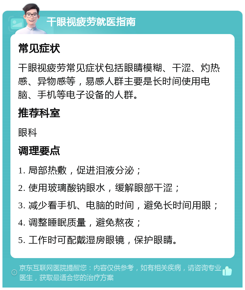 干眼视疲劳就医指南 常见症状 干眼视疲劳常见症状包括眼睛模糊、干涩、灼热感、异物感等，易感人群主要是长时间使用电脑、手机等电子设备的人群。 推荐科室 眼科 调理要点 1. 局部热敷，促进泪液分泌； 2. 使用玻璃酸钠眼水，缓解眼部干涩； 3. 减少看手机、电脑的时间，避免长时间用眼； 4. 调整睡眠质量，避免熬夜； 5. 工作时可配戴湿房眼镜，保护眼睛。