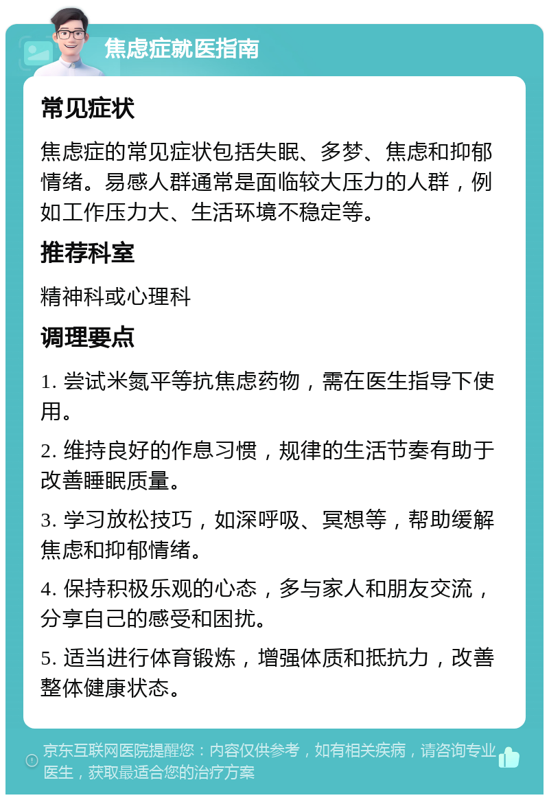 焦虑症就医指南 常见症状 焦虑症的常见症状包括失眠、多梦、焦虑和抑郁情绪。易感人群通常是面临较大压力的人群，例如工作压力大、生活环境不稳定等。 推荐科室 精神科或心理科 调理要点 1. 尝试米氮平等抗焦虑药物，需在医生指导下使用。 2. 维持良好的作息习惯，规律的生活节奏有助于改善睡眠质量。 3. 学习放松技巧，如深呼吸、冥想等，帮助缓解焦虑和抑郁情绪。 4. 保持积极乐观的心态，多与家人和朋友交流，分享自己的感受和困扰。 5. 适当进行体育锻炼，增强体质和抵抗力，改善整体健康状态。