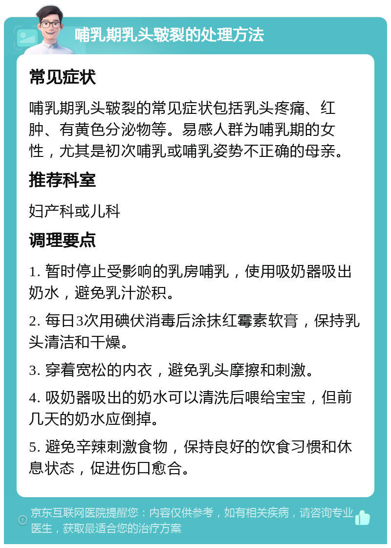 哺乳期乳头皲裂的处理方法 常见症状 哺乳期乳头皲裂的常见症状包括乳头疼痛、红肿、有黄色分泌物等。易感人群为哺乳期的女性，尤其是初次哺乳或哺乳姿势不正确的母亲。 推荐科室 妇产科或儿科 调理要点 1. 暂时停止受影响的乳房哺乳，使用吸奶器吸出奶水，避免乳汁淤积。 2. 每日3次用碘伏消毒后涂抹红霉素软膏，保持乳头清洁和干燥。 3. 穿着宽松的内衣，避免乳头摩擦和刺激。 4. 吸奶器吸出的奶水可以清洗后喂给宝宝，但前几天的奶水应倒掉。 5. 避免辛辣刺激食物，保持良好的饮食习惯和休息状态，促进伤口愈合。