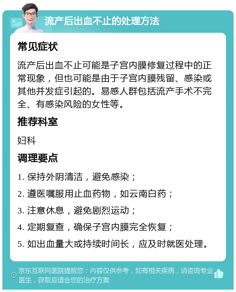 流产后出血不止的处理方法 常见症状 流产后出血不止可能是子宫内膜修复过程中的正常现象，但也可能是由于子宫内膜残留、感染或其他并发症引起的。易感人群包括流产手术不完全、有感染风险的女性等。 推荐科室 妇科 调理要点 1. 保持外阴清洁，避免感染； 2. 遵医嘱服用止血药物，如云南白药； 3. 注意休息，避免剧烈运动； 4. 定期复查，确保子宫内膜完全恢复； 5. 如出血量大或持续时间长，应及时就医处理。