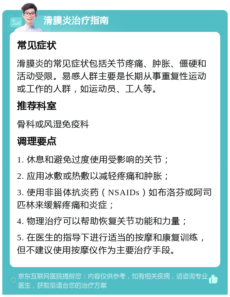 滑膜炎治疗指南 常见症状 滑膜炎的常见症状包括关节疼痛、肿胀、僵硬和活动受限。易感人群主要是长期从事重复性运动或工作的人群，如运动员、工人等。 推荐科室 骨科或风湿免疫科 调理要点 1. 休息和避免过度使用受影响的关节； 2. 应用冰敷或热敷以减轻疼痛和肿胀； 3. 使用非甾体抗炎药（NSAIDs）如布洛芬或阿司匹林来缓解疼痛和炎症； 4. 物理治疗可以帮助恢复关节功能和力量； 5. 在医生的指导下进行适当的按摩和康复训练，但不建议使用按摩仪作为主要治疗手段。