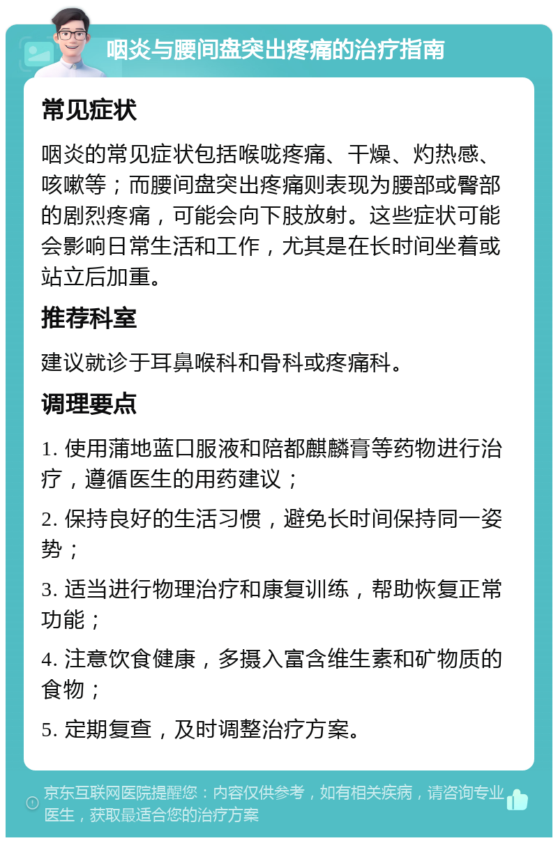 咽炎与腰间盘突出疼痛的治疗指南 常见症状 咽炎的常见症状包括喉咙疼痛、干燥、灼热感、咳嗽等；而腰间盘突出疼痛则表现为腰部或臀部的剧烈疼痛，可能会向下肢放射。这些症状可能会影响日常生活和工作，尤其是在长时间坐着或站立后加重。 推荐科室 建议就诊于耳鼻喉科和骨科或疼痛科。 调理要点 1. 使用蒲地蓝口服液和陪都麒麟膏等药物进行治疗，遵循医生的用药建议； 2. 保持良好的生活习惯，避免长时间保持同一姿势； 3. 适当进行物理治疗和康复训练，帮助恢复正常功能； 4. 注意饮食健康，多摄入富含维生素和矿物质的食物； 5. 定期复查，及时调整治疗方案。