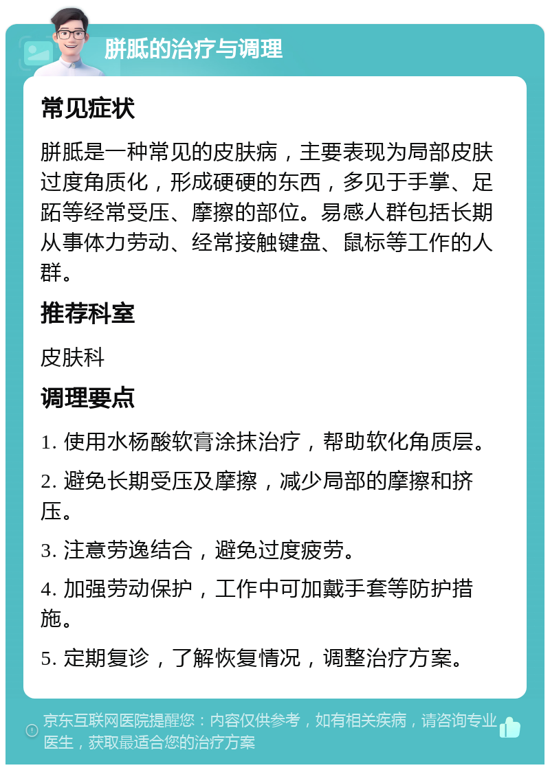 胼胝的治疗与调理 常见症状 胼胝是一种常见的皮肤病，主要表现为局部皮肤过度角质化，形成硬硬的东西，多见于手掌、足跖等经常受压、摩擦的部位。易感人群包括长期从事体力劳动、经常接触键盘、鼠标等工作的人群。 推荐科室 皮肤科 调理要点 1. 使用水杨酸软膏涂抹治疗，帮助软化角质层。 2. 避免长期受压及摩擦，减少局部的摩擦和挤压。 3. 注意劳逸结合，避免过度疲劳。 4. 加强劳动保护，工作中可加戴手套等防护措施。 5. 定期复诊，了解恢复情况，调整治疗方案。