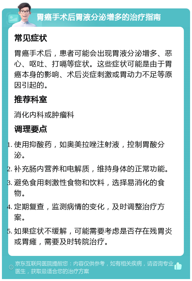 胃癌手术后胃液分泌增多的治疗指南 常见症状 胃癌手术后，患者可能会出现胃液分泌增多、恶心、呕吐、打嗝等症状。这些症状可能是由于胃癌本身的影响、术后炎症刺激或胃动力不足等原因引起的。 推荐科室 消化内科或肿瘤科 调理要点 使用抑酸药，如奥美拉唑注射液，控制胃酸分泌。 补充肠内营养和电解质，维持身体的正常功能。 避免食用刺激性食物和饮料，选择易消化的食物。 定期复查，监测病情的变化，及时调整治疗方案。 如果症状不缓解，可能需要考虑是否存在残胃炎或胃瘫，需要及时转院治疗。