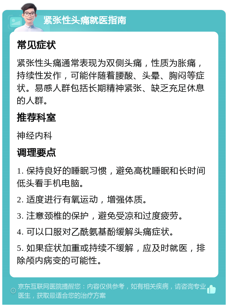 紧张性头痛就医指南 常见症状 紧张性头痛通常表现为双侧头痛，性质为胀痛，持续性发作，可能伴随着腰酸、头晕、胸闷等症状。易感人群包括长期精神紧张、缺乏充足休息的人群。 推荐科室 神经内科 调理要点 1. 保持良好的睡眠习惯，避免高枕睡眠和长时间低头看手机电脑。 2. 适度进行有氧运动，增强体质。 3. 注意颈椎的保护，避免受凉和过度疲劳。 4. 可以口服对乙酰氨基酚缓解头痛症状。 5. 如果症状加重或持续不缓解，应及时就医，排除颅内病变的可能性。