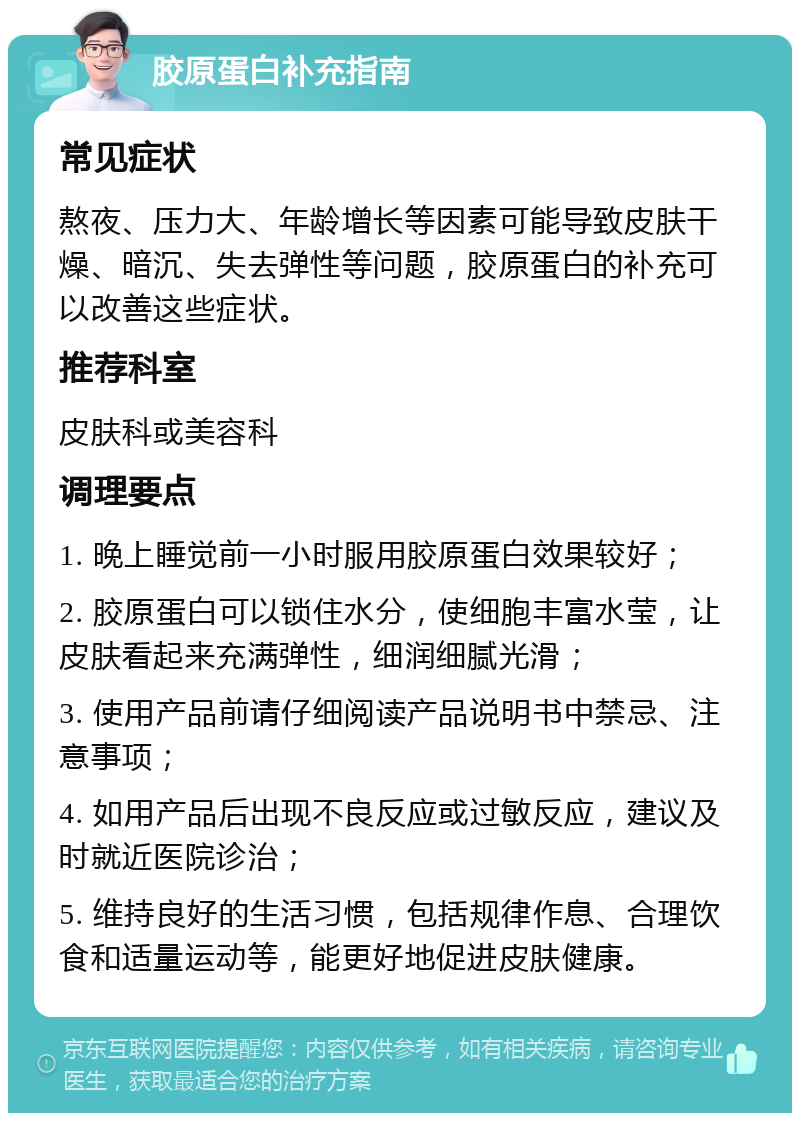 胶原蛋白补充指南 常见症状 熬夜、压力大、年龄增长等因素可能导致皮肤干燥、暗沉、失去弹性等问题，胶原蛋白的补充可以改善这些症状。 推荐科室 皮肤科或美容科 调理要点 1. 晚上睡觉前一小时服用胶原蛋白效果较好； 2. 胶原蛋白可以锁住水分，使细胞丰富水莹，让皮肤看起来充满弹性，细润细腻光滑； 3. 使用产品前请仔细阅读产品说明书中禁忌、注意事项； 4. 如用产品后出现不良反应或过敏反应，建议及时就近医院诊治； 5. 维持良好的生活习惯，包括规律作息、合理饮食和适量运动等，能更好地促进皮肤健康。