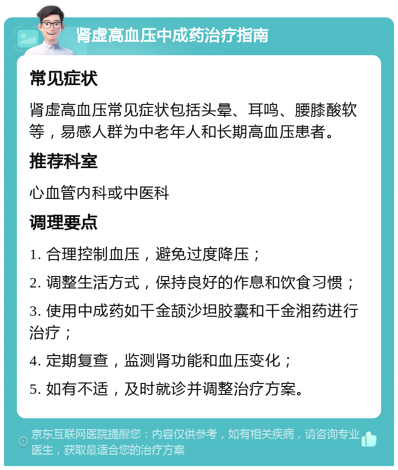 肾虚高血压中成药治疗指南 常见症状 肾虚高血压常见症状包括头晕、耳鸣、腰膝酸软等，易感人群为中老年人和长期高血压患者。 推荐科室 心血管内科或中医科 调理要点 1. 合理控制血压，避免过度降压； 2. 调整生活方式，保持良好的作息和饮食习惯； 3. 使用中成药如千金颉沙坦胶囊和千金湘药进行治疗； 4. 定期复查，监测肾功能和血压变化； 5. 如有不适，及时就诊并调整治疗方案。