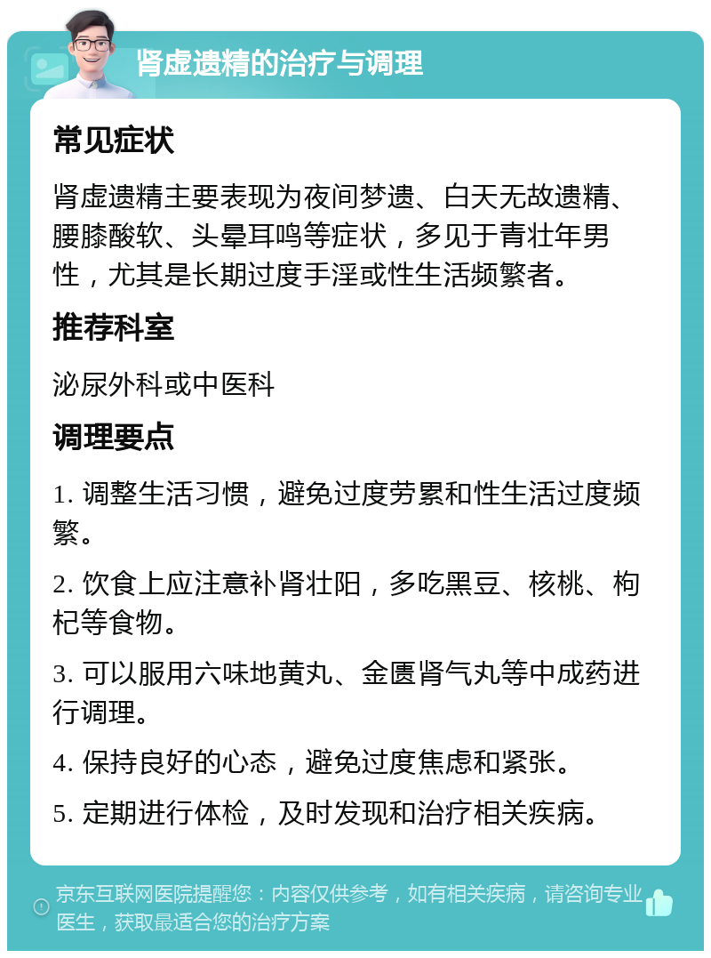 肾虚遗精的治疗与调理 常见症状 肾虚遗精主要表现为夜间梦遗、白天无故遗精、腰膝酸软、头晕耳鸣等症状，多见于青壮年男性，尤其是长期过度手淫或性生活频繁者。 推荐科室 泌尿外科或中医科 调理要点 1. 调整生活习惯，避免过度劳累和性生活过度频繁。 2. 饮食上应注意补肾壮阳，多吃黑豆、核桃、枸杞等食物。 3. 可以服用六味地黄丸、金匮肾气丸等中成药进行调理。 4. 保持良好的心态，避免过度焦虑和紧张。 5. 定期进行体检，及时发现和治疗相关疾病。