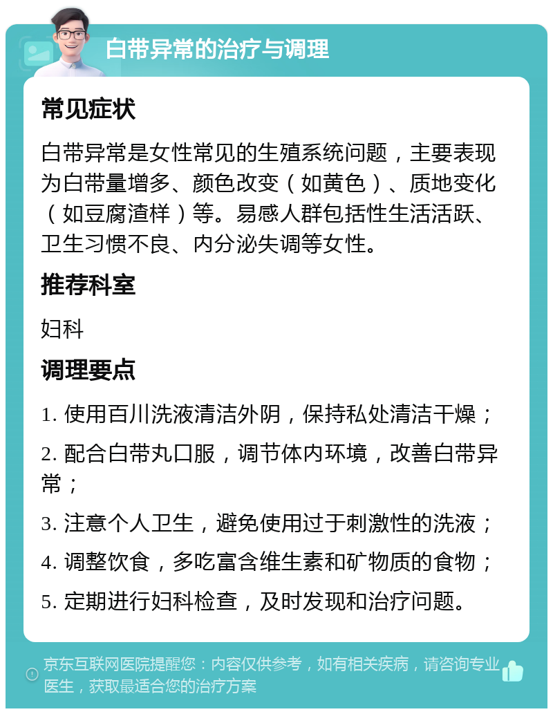 白带异常的治疗与调理 常见症状 白带异常是女性常见的生殖系统问题，主要表现为白带量增多、颜色改变（如黄色）、质地变化（如豆腐渣样）等。易感人群包括性生活活跃、卫生习惯不良、内分泌失调等女性。 推荐科室 妇科 调理要点 1. 使用百川洗液清洁外阴，保持私处清洁干燥； 2. 配合白带丸口服，调节体内环境，改善白带异常； 3. 注意个人卫生，避免使用过于刺激性的洗液； 4. 调整饮食，多吃富含维生素和矿物质的食物； 5. 定期进行妇科检查，及时发现和治疗问题。