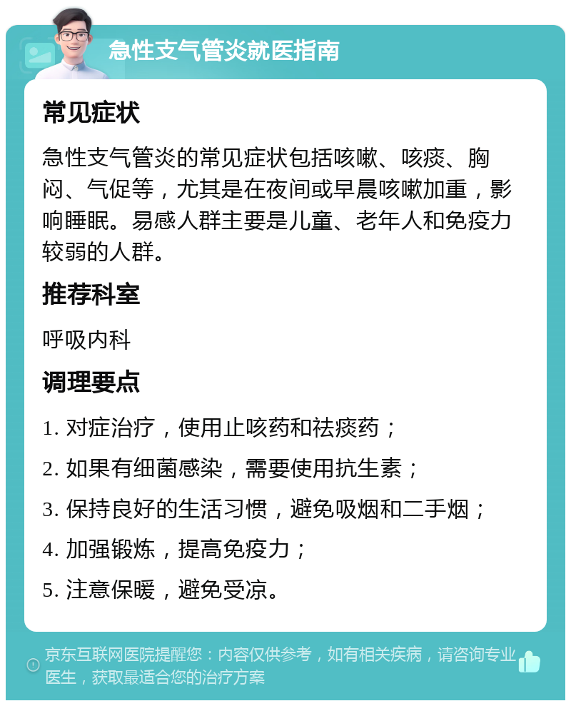 急性支气管炎就医指南 常见症状 急性支气管炎的常见症状包括咳嗽、咳痰、胸闷、气促等，尤其是在夜间或早晨咳嗽加重，影响睡眠。易感人群主要是儿童、老年人和免疫力较弱的人群。 推荐科室 呼吸内科 调理要点 1. 对症治疗，使用止咳药和祛痰药； 2. 如果有细菌感染，需要使用抗生素； 3. 保持良好的生活习惯，避免吸烟和二手烟； 4. 加强锻炼，提高免疫力； 5. 注意保暖，避免受凉。