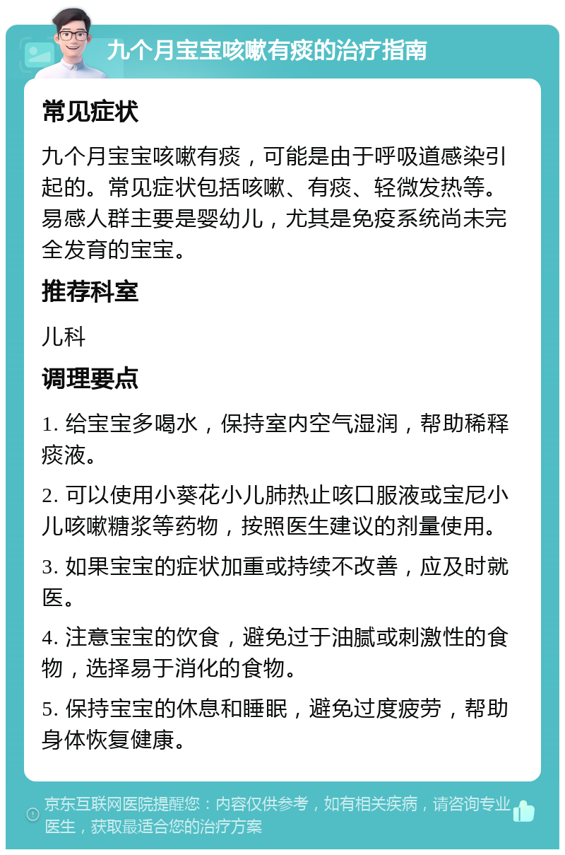 九个月宝宝咳嗽有痰的治疗指南 常见症状 九个月宝宝咳嗽有痰，可能是由于呼吸道感染引起的。常见症状包括咳嗽、有痰、轻微发热等。易感人群主要是婴幼儿，尤其是免疫系统尚未完全发育的宝宝。 推荐科室 儿科 调理要点 1. 给宝宝多喝水，保持室内空气湿润，帮助稀释痰液。 2. 可以使用小葵花小儿肺热止咳口服液或宝尼小儿咳嗽糖浆等药物，按照医生建议的剂量使用。 3. 如果宝宝的症状加重或持续不改善，应及时就医。 4. 注意宝宝的饮食，避免过于油腻或刺激性的食物，选择易于消化的食物。 5. 保持宝宝的休息和睡眠，避免过度疲劳，帮助身体恢复健康。