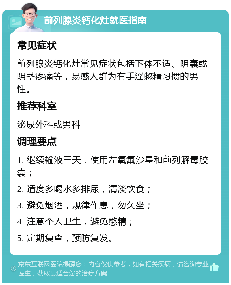 前列腺炎钙化灶就医指南 常见症状 前列腺炎钙化灶常见症状包括下体不适、阴囊或阴茎疼痛等，易感人群为有手淫憋精习惯的男性。 推荐科室 泌尿外科或男科 调理要点 1. 继续输液三天，使用左氧氟沙星和前列解毒胶囊； 2. 适度多喝水多排尿，清淡饮食； 3. 避免烟酒，规律作息，勿久坐； 4. 注意个人卫生，避免憋精； 5. 定期复查，预防复发。