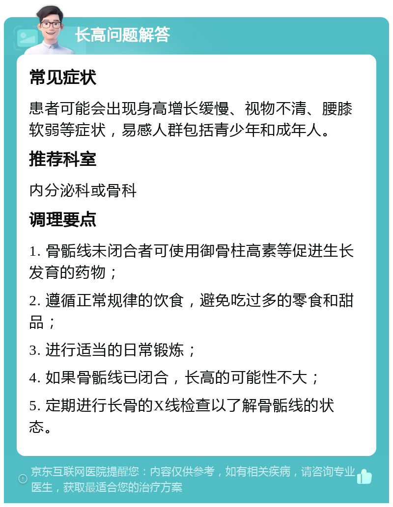 长高问题解答 常见症状 患者可能会出现身高增长缓慢、视物不清、腰膝软弱等症状，易感人群包括青少年和成年人。 推荐科室 内分泌科或骨科 调理要点 1. 骨骺线未闭合者可使用御骨柱高素等促进生长发育的药物； 2. 遵循正常规律的饮食，避免吃过多的零食和甜品； 3. 进行适当的日常锻炼； 4. 如果骨骺线已闭合，长高的可能性不大； 5. 定期进行长骨的X线检查以了解骨骺线的状态。