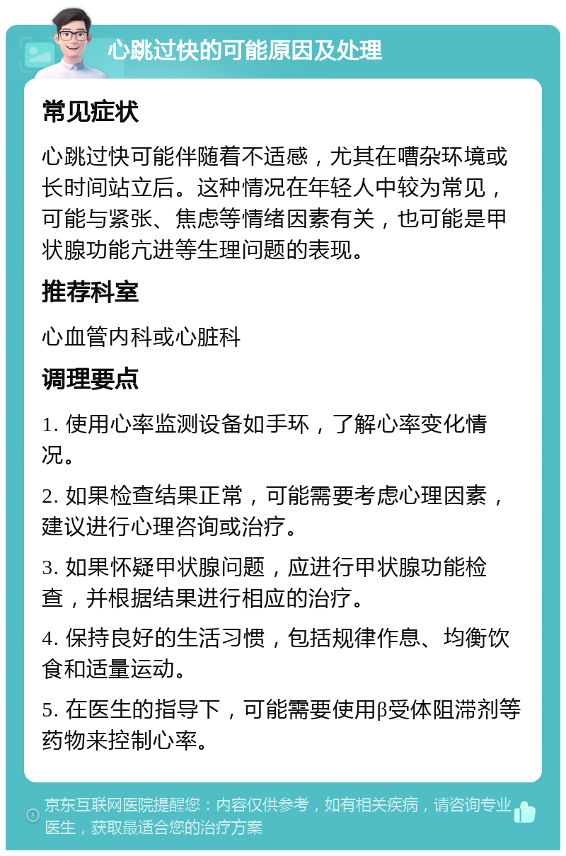 心跳过快的可能原因及处理 常见症状 心跳过快可能伴随着不适感，尤其在嘈杂环境或长时间站立后。这种情况在年轻人中较为常见，可能与紧张、焦虑等情绪因素有关，也可能是甲状腺功能亢进等生理问题的表现。 推荐科室 心血管内科或心脏科 调理要点 1. 使用心率监测设备如手环，了解心率变化情况。 2. 如果检查结果正常，可能需要考虑心理因素，建议进行心理咨询或治疗。 3. 如果怀疑甲状腺问题，应进行甲状腺功能检查，并根据结果进行相应的治疗。 4. 保持良好的生活习惯，包括规律作息、均衡饮食和适量运动。 5. 在医生的指导下，可能需要使用β受体阻滞剂等药物来控制心率。