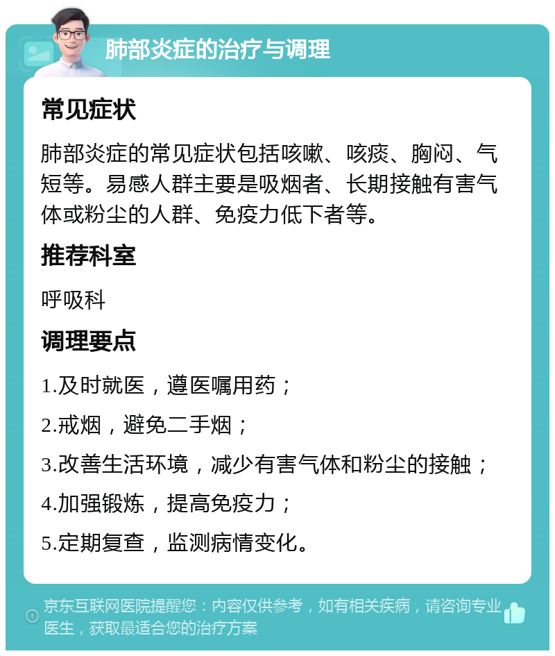 肺部炎症的治疗与调理 常见症状 肺部炎症的常见症状包括咳嗽、咳痰、胸闷、气短等。易感人群主要是吸烟者、长期接触有害气体或粉尘的人群、免疫力低下者等。 推荐科室 呼吸科 调理要点 1.及时就医，遵医嘱用药； 2.戒烟，避免二手烟； 3.改善生活环境，减少有害气体和粉尘的接触； 4.加强锻炼，提高免疫力； 5.定期复查，监测病情变化。