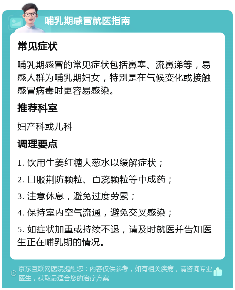 哺乳期感冒就医指南 常见症状 哺乳期感冒的常见症状包括鼻塞、流鼻涕等，易感人群为哺乳期妇女，特别是在气候变化或接触感冒病毒时更容易感染。 推荐科室 妇产科或儿科 调理要点 1. 饮用生姜红糖大葱水以缓解症状； 2. 口服荆防颗粒、百蕊颗粒等中成药； 3. 注意休息，避免过度劳累； 4. 保持室内空气流通，避免交叉感染； 5. 如症状加重或持续不退，请及时就医并告知医生正在哺乳期的情况。