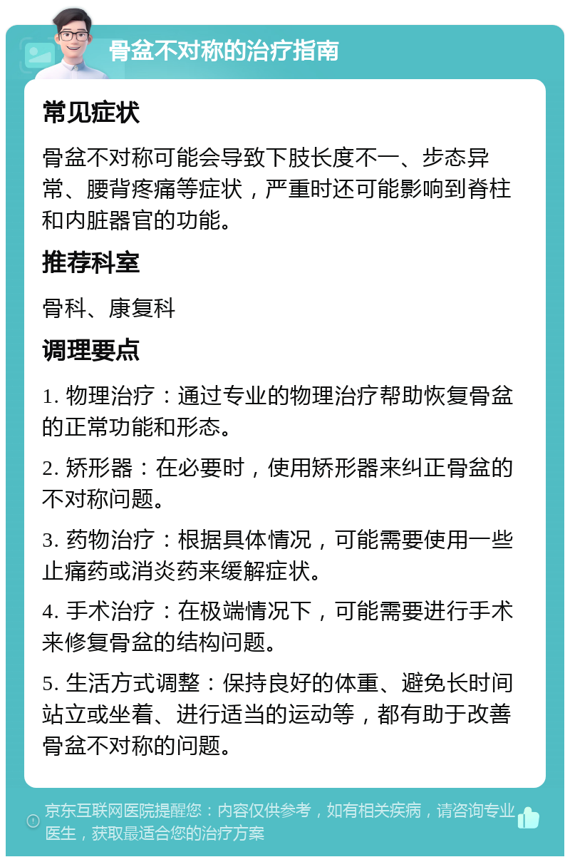 骨盆不对称的治疗指南 常见症状 骨盆不对称可能会导致下肢长度不一、步态异常、腰背疼痛等症状，严重时还可能影响到脊柱和内脏器官的功能。 推荐科室 骨科、康复科 调理要点 1. 物理治疗：通过专业的物理治疗帮助恢复骨盆的正常功能和形态。 2. 矫形器：在必要时，使用矫形器来纠正骨盆的不对称问题。 3. 药物治疗：根据具体情况，可能需要使用一些止痛药或消炎药来缓解症状。 4. 手术治疗：在极端情况下，可能需要进行手术来修复骨盆的结构问题。 5. 生活方式调整：保持良好的体重、避免长时间站立或坐着、进行适当的运动等，都有助于改善骨盆不对称的问题。