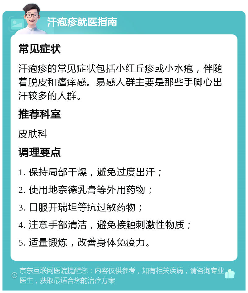 汗疱疹就医指南 常见症状 汗疱疹的常见症状包括小红丘疹或小水疱，伴随着脱皮和瘙痒感。易感人群主要是那些手脚心出汗较多的人群。 推荐科室 皮肤科 调理要点 1. 保持局部干燥，避免过度出汗； 2. 使用地奈德乳膏等外用药物； 3. 口服开瑞坦等抗过敏药物； 4. 注意手部清洁，避免接触刺激性物质； 5. 适量锻炼，改善身体免疫力。