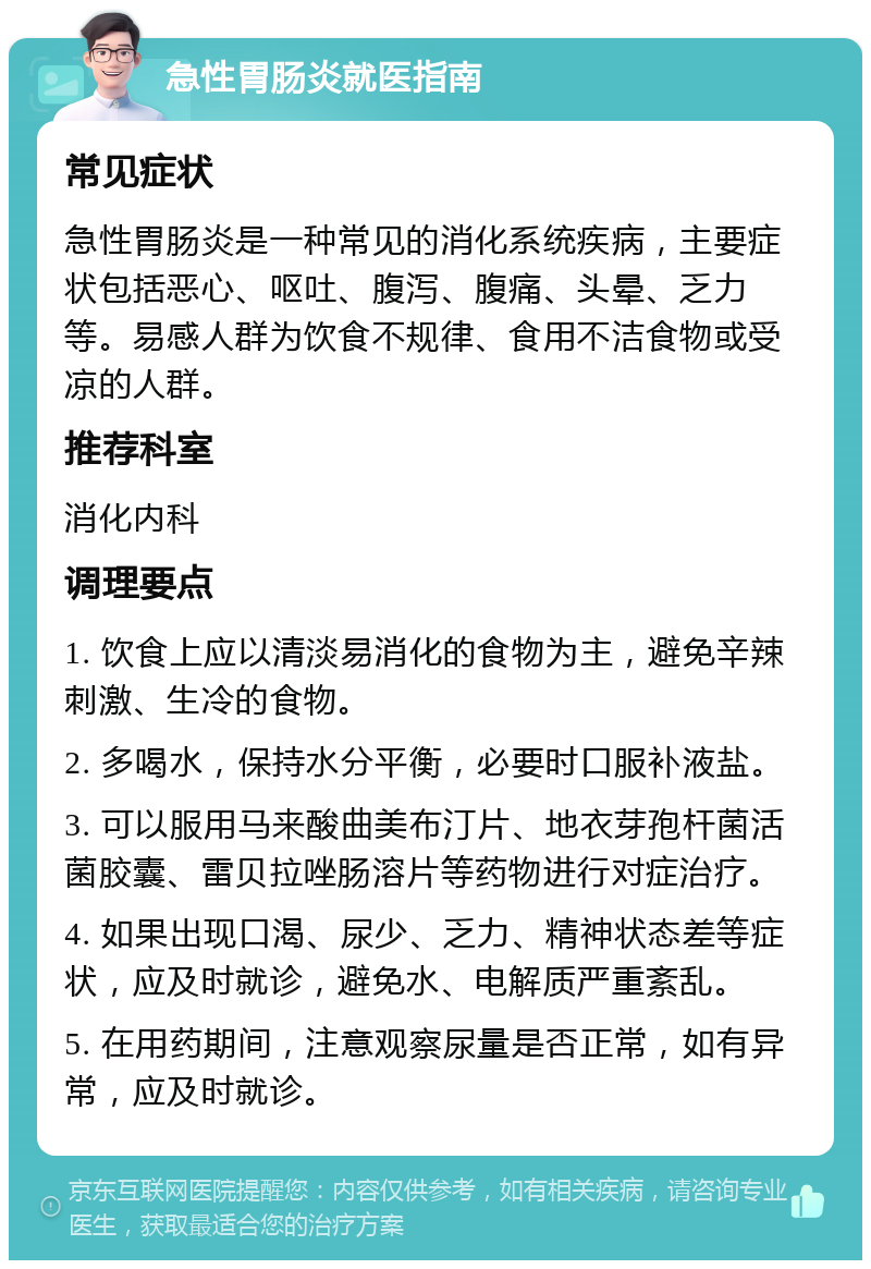 急性胃肠炎就医指南 常见症状 急性胃肠炎是一种常见的消化系统疾病，主要症状包括恶心、呕吐、腹泻、腹痛、头晕、乏力等。易感人群为饮食不规律、食用不洁食物或受凉的人群。 推荐科室 消化内科 调理要点 1. 饮食上应以清淡易消化的食物为主，避免辛辣刺激、生冷的食物。 2. 多喝水，保持水分平衡，必要时口服补液盐。 3. 可以服用马来酸曲美布汀片、地衣芽孢杆菌活菌胶囊、雷贝拉唑肠溶片等药物进行对症治疗。 4. 如果出现口渴、尿少、乏力、精神状态差等症状，应及时就诊，避免水、电解质严重紊乱。 5. 在用药期间，注意观察尿量是否正常，如有异常，应及时就诊。