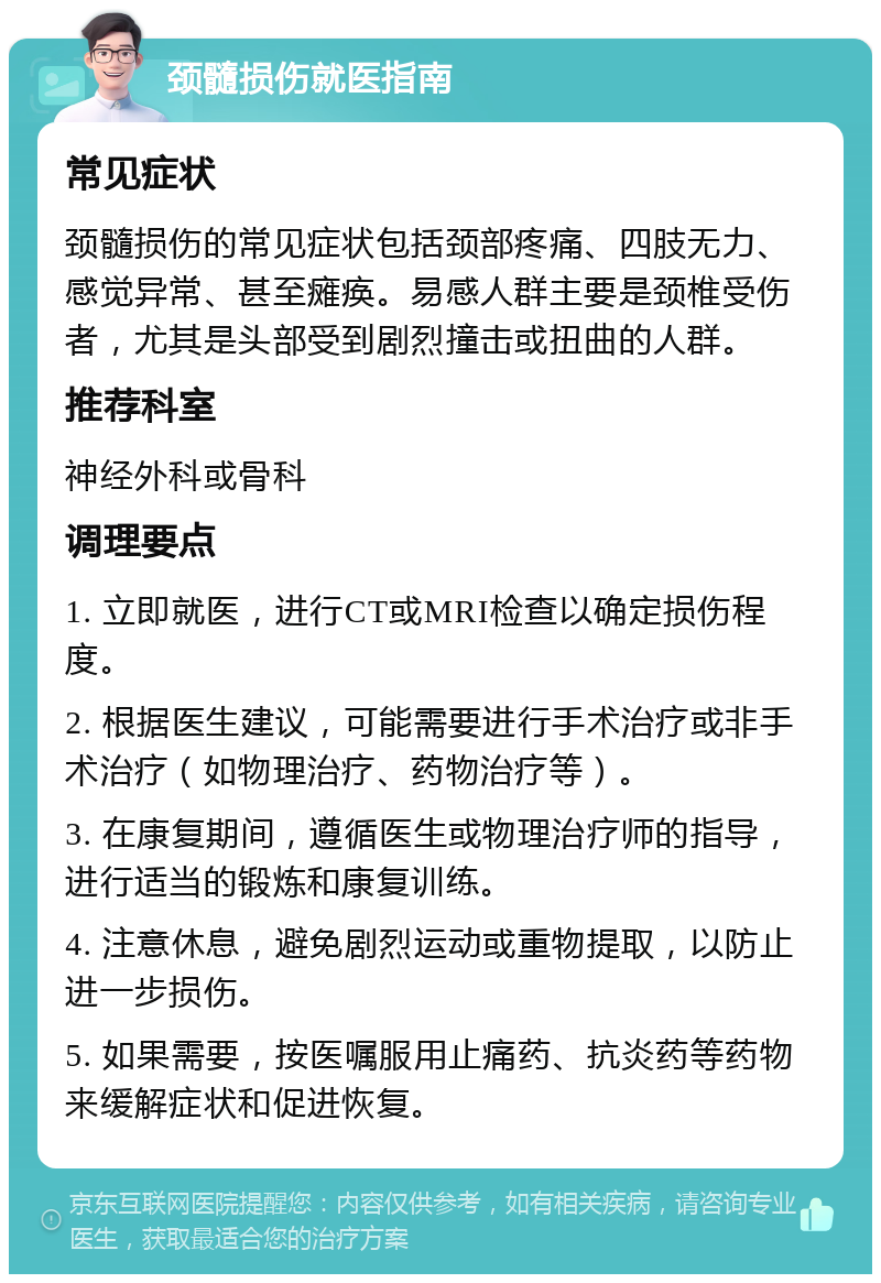 颈髓损伤就医指南 常见症状 颈髓损伤的常见症状包括颈部疼痛、四肢无力、感觉异常、甚至瘫痪。易感人群主要是颈椎受伤者，尤其是头部受到剧烈撞击或扭曲的人群。 推荐科室 神经外科或骨科 调理要点 1. 立即就医，进行CT或MRI检查以确定损伤程度。 2. 根据医生建议，可能需要进行手术治疗或非手术治疗（如物理治疗、药物治疗等）。 3. 在康复期间，遵循医生或物理治疗师的指导，进行适当的锻炼和康复训练。 4. 注意休息，避免剧烈运动或重物提取，以防止进一步损伤。 5. 如果需要，按医嘱服用止痛药、抗炎药等药物来缓解症状和促进恢复。