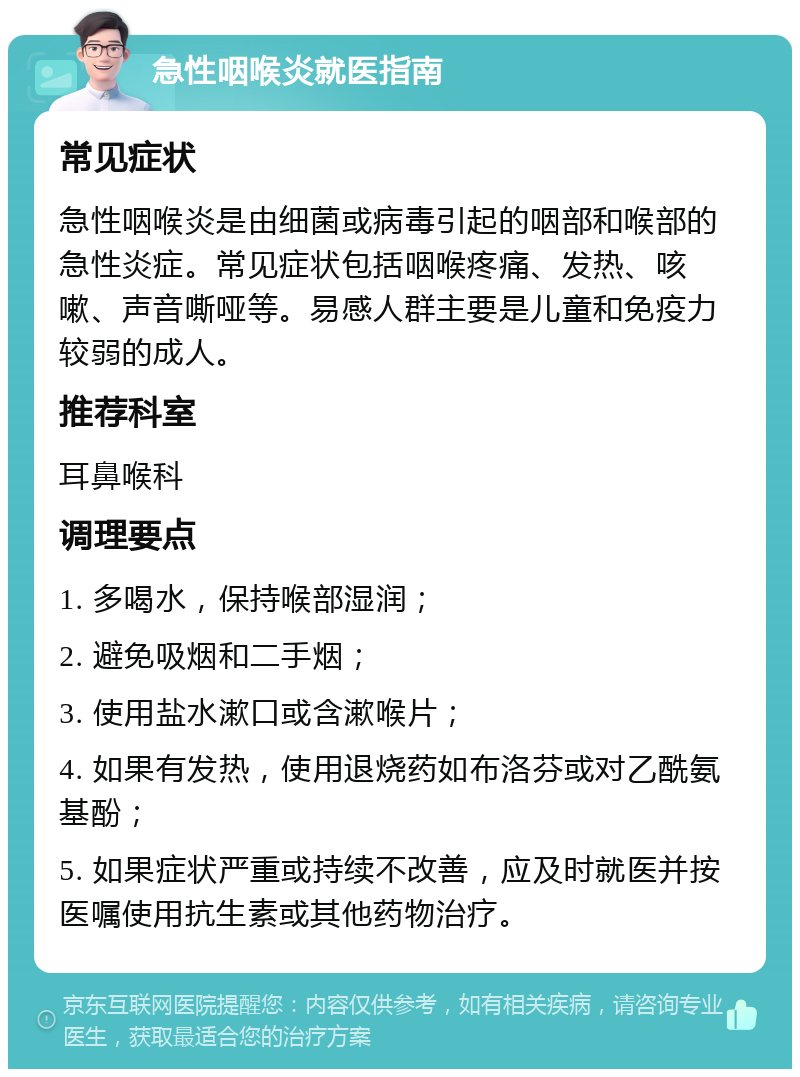 急性咽喉炎就医指南 常见症状 急性咽喉炎是由细菌或病毒引起的咽部和喉部的急性炎症。常见症状包括咽喉疼痛、发热、咳嗽、声音嘶哑等。易感人群主要是儿童和免疫力较弱的成人。 推荐科室 耳鼻喉科 调理要点 1. 多喝水，保持喉部湿润； 2. 避免吸烟和二手烟； 3. 使用盐水漱口或含漱喉片； 4. 如果有发热，使用退烧药如布洛芬或对乙酰氨基酚； 5. 如果症状严重或持续不改善，应及时就医并按医嘱使用抗生素或其他药物治疗。