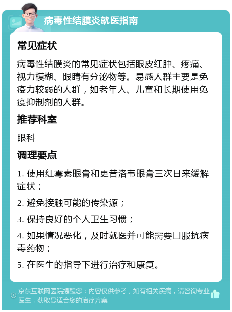 病毒性结膜炎就医指南 常见症状 病毒性结膜炎的常见症状包括眼皮红肿、疼痛、视力模糊、眼睛有分泌物等。易感人群主要是免疫力较弱的人群，如老年人、儿童和长期使用免疫抑制剂的人群。 推荐科室 眼科 调理要点 1. 使用红霉素眼膏和更昔洛韦眼膏三次日来缓解症状； 2. 避免接触可能的传染源； 3. 保持良好的个人卫生习惯； 4. 如果情况恶化，及时就医并可能需要口服抗病毒药物； 5. 在医生的指导下进行治疗和康复。