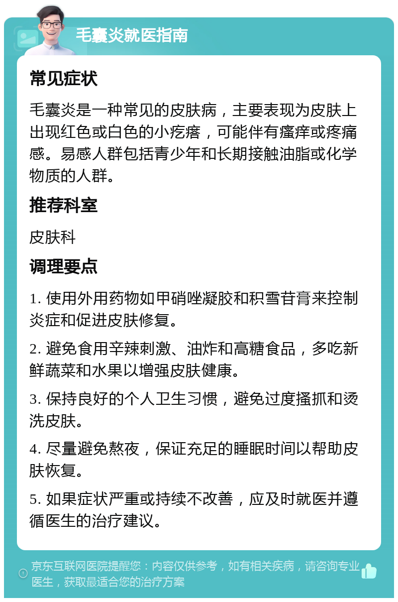 毛囊炎就医指南 常见症状 毛囊炎是一种常见的皮肤病，主要表现为皮肤上出现红色或白色的小疙瘩，可能伴有瘙痒或疼痛感。易感人群包括青少年和长期接触油脂或化学物质的人群。 推荐科室 皮肤科 调理要点 1. 使用外用药物如甲硝唑凝胶和积雪苷膏来控制炎症和促进皮肤修复。 2. 避免食用辛辣刺激、油炸和高糖食品，多吃新鲜蔬菜和水果以增强皮肤健康。 3. 保持良好的个人卫生习惯，避免过度搔抓和烫洗皮肤。 4. 尽量避免熬夜，保证充足的睡眠时间以帮助皮肤恢复。 5. 如果症状严重或持续不改善，应及时就医并遵循医生的治疗建议。