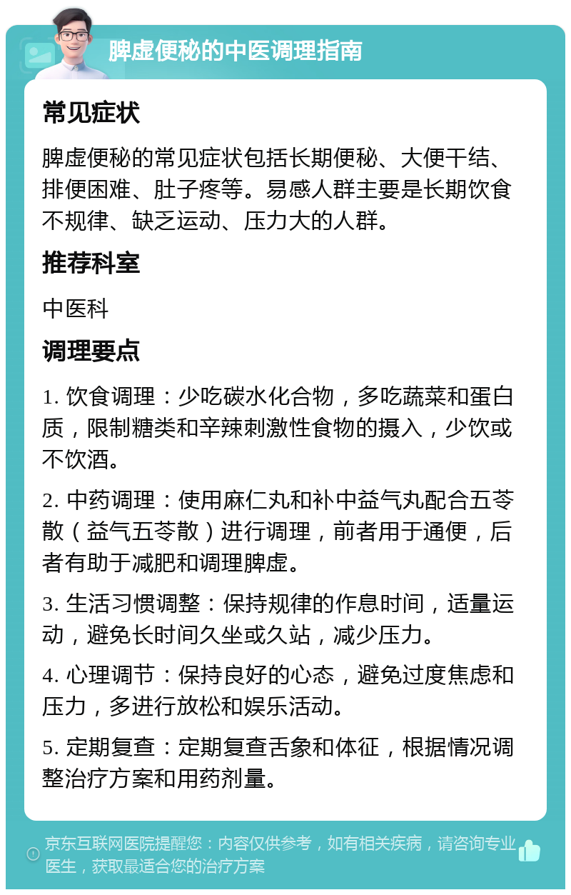 脾虚便秘的中医调理指南 常见症状 脾虚便秘的常见症状包括长期便秘、大便干结、排便困难、肚子疼等。易感人群主要是长期饮食不规律、缺乏运动、压力大的人群。 推荐科室 中医科 调理要点 1. 饮食调理：少吃碳水化合物，多吃蔬菜和蛋白质，限制糖类和辛辣刺激性食物的摄入，少饮或不饮酒。 2. 中药调理：使用麻仁丸和补中益气丸配合五苓散（益气五苓散）进行调理，前者用于通便，后者有助于减肥和调理脾虚。 3. 生活习惯调整：保持规律的作息时间，适量运动，避免长时间久坐或久站，减少压力。 4. 心理调节：保持良好的心态，避免过度焦虑和压力，多进行放松和娱乐活动。 5. 定期复查：定期复查舌象和体征，根据情况调整治疗方案和用药剂量。