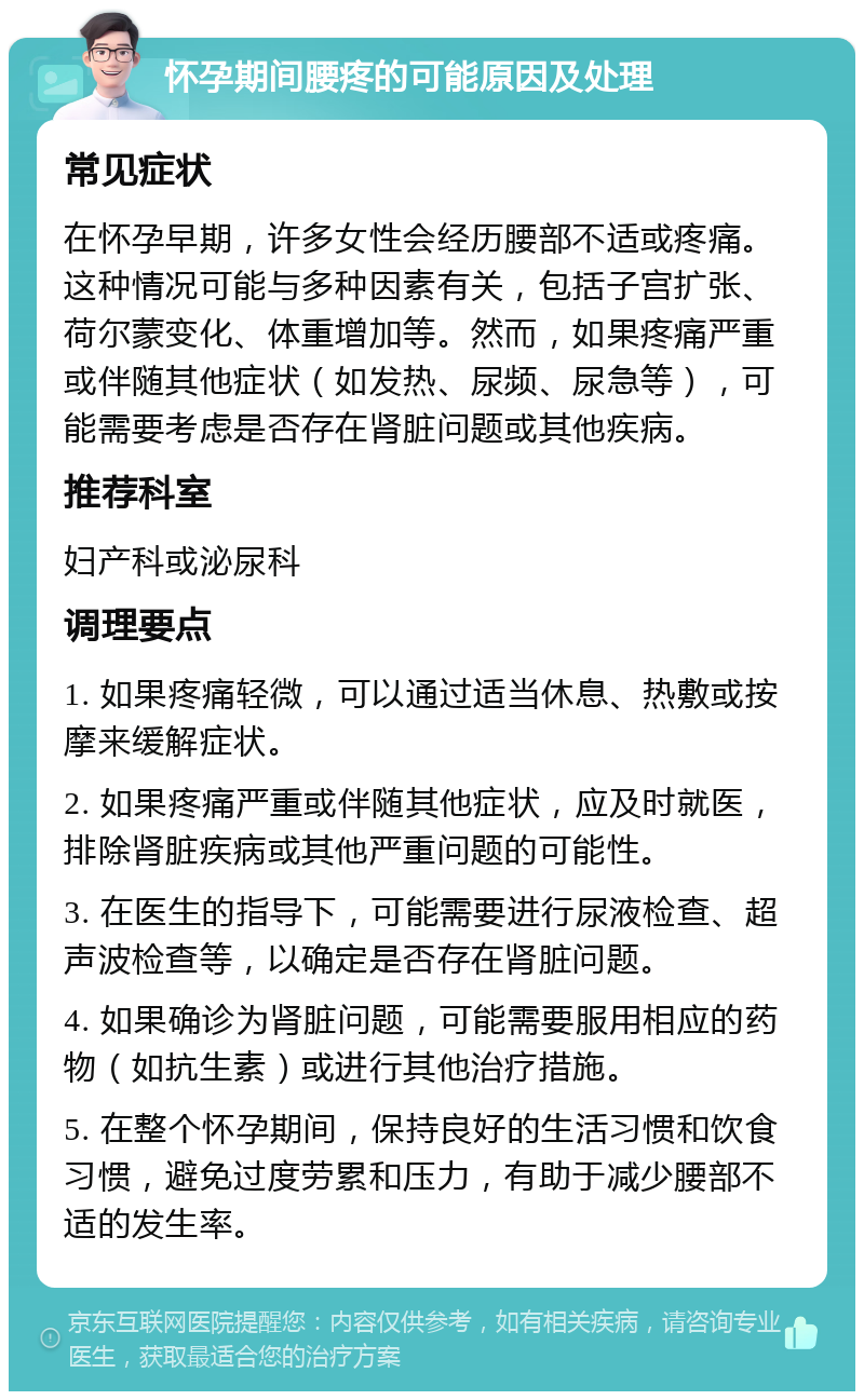 怀孕期间腰疼的可能原因及处理 常见症状 在怀孕早期，许多女性会经历腰部不适或疼痛。这种情况可能与多种因素有关，包括子宫扩张、荷尔蒙变化、体重增加等。然而，如果疼痛严重或伴随其他症状（如发热、尿频、尿急等），可能需要考虑是否存在肾脏问题或其他疾病。 推荐科室 妇产科或泌尿科 调理要点 1. 如果疼痛轻微，可以通过适当休息、热敷或按摩来缓解症状。 2. 如果疼痛严重或伴随其他症状，应及时就医，排除肾脏疾病或其他严重问题的可能性。 3. 在医生的指导下，可能需要进行尿液检查、超声波检查等，以确定是否存在肾脏问题。 4. 如果确诊为肾脏问题，可能需要服用相应的药物（如抗生素）或进行其他治疗措施。 5. 在整个怀孕期间，保持良好的生活习惯和饮食习惯，避免过度劳累和压力，有助于减少腰部不适的发生率。