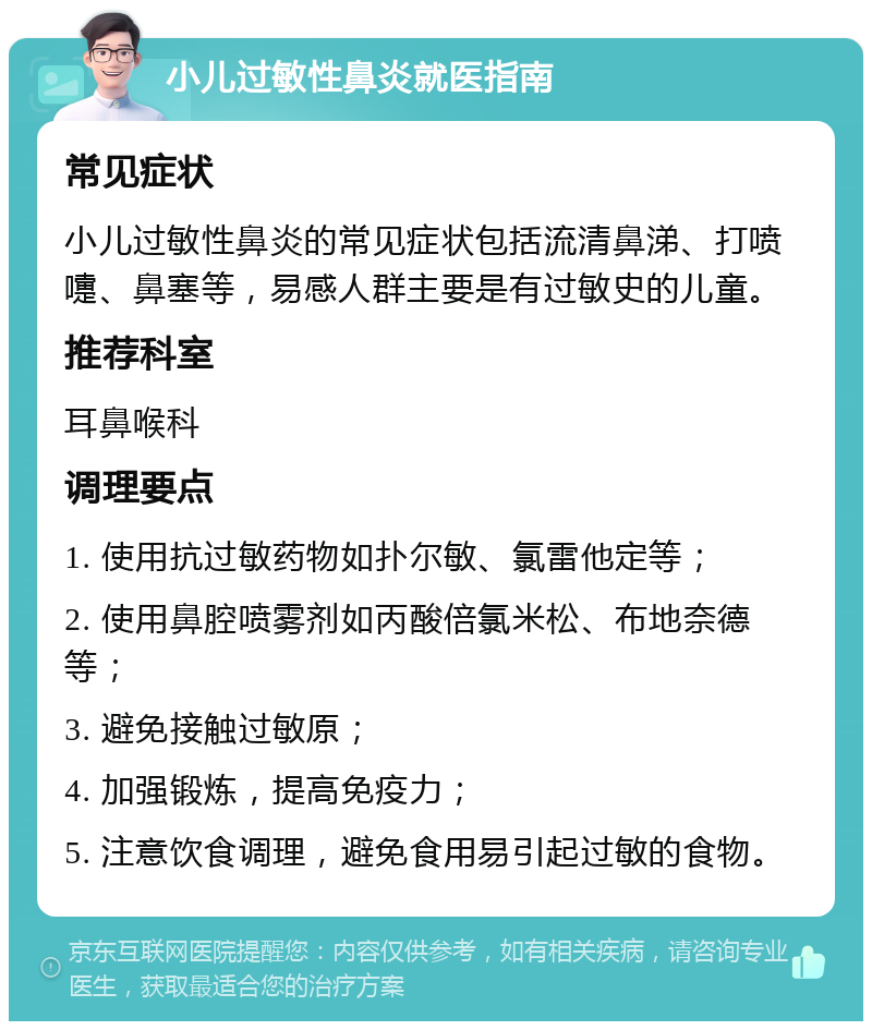 小儿过敏性鼻炎就医指南 常见症状 小儿过敏性鼻炎的常见症状包括流清鼻涕、打喷嚏、鼻塞等，易感人群主要是有过敏史的儿童。 推荐科室 耳鼻喉科 调理要点 1. 使用抗过敏药物如扑尔敏、氯雷他定等； 2. 使用鼻腔喷雾剂如丙酸倍氯米松、布地奈德等； 3. 避免接触过敏原； 4. 加强锻炼，提高免疫力； 5. 注意饮食调理，避免食用易引起过敏的食物。