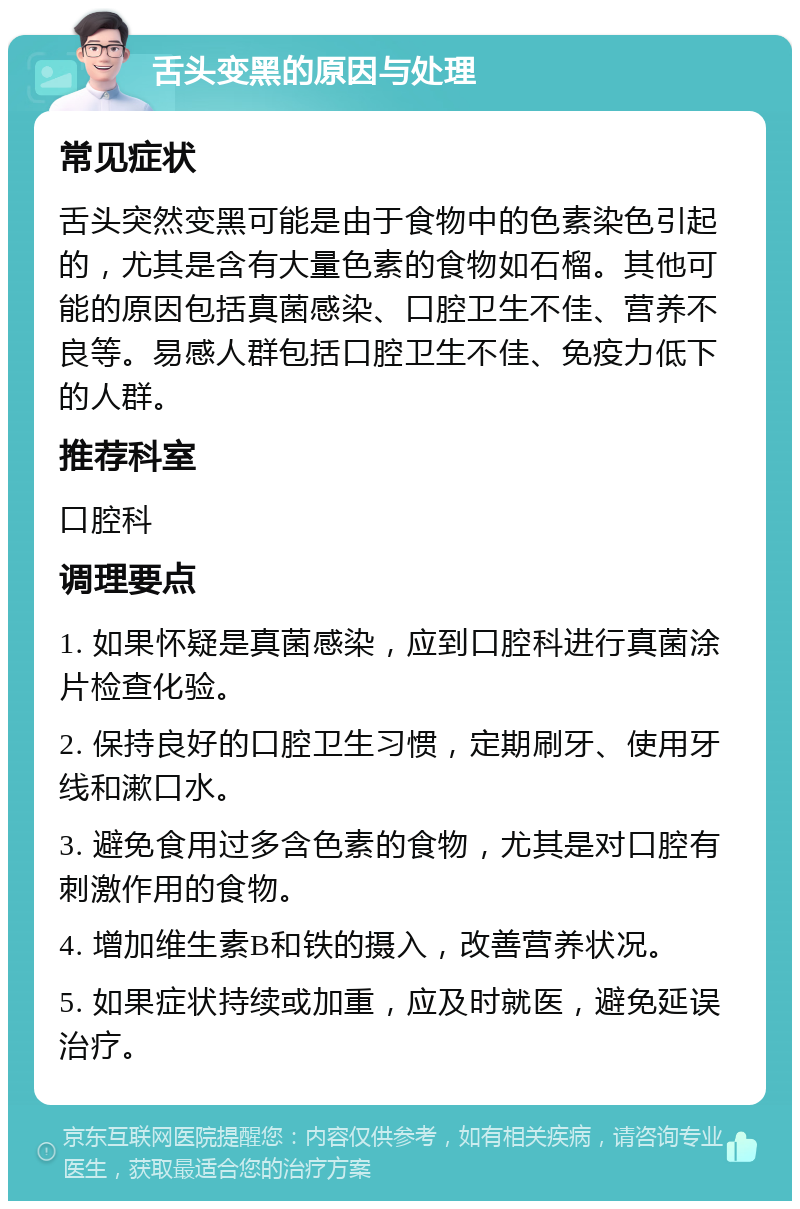 舌头变黑的原因与处理 常见症状 舌头突然变黑可能是由于食物中的色素染色引起的，尤其是含有大量色素的食物如石榴。其他可能的原因包括真菌感染、口腔卫生不佳、营养不良等。易感人群包括口腔卫生不佳、免疫力低下的人群。 推荐科室 口腔科 调理要点 1. 如果怀疑是真菌感染，应到口腔科进行真菌涂片检查化验。 2. 保持良好的口腔卫生习惯，定期刷牙、使用牙线和漱口水。 3. 避免食用过多含色素的食物，尤其是对口腔有刺激作用的食物。 4. 增加维生素B和铁的摄入，改善营养状况。 5. 如果症状持续或加重，应及时就医，避免延误治疗。