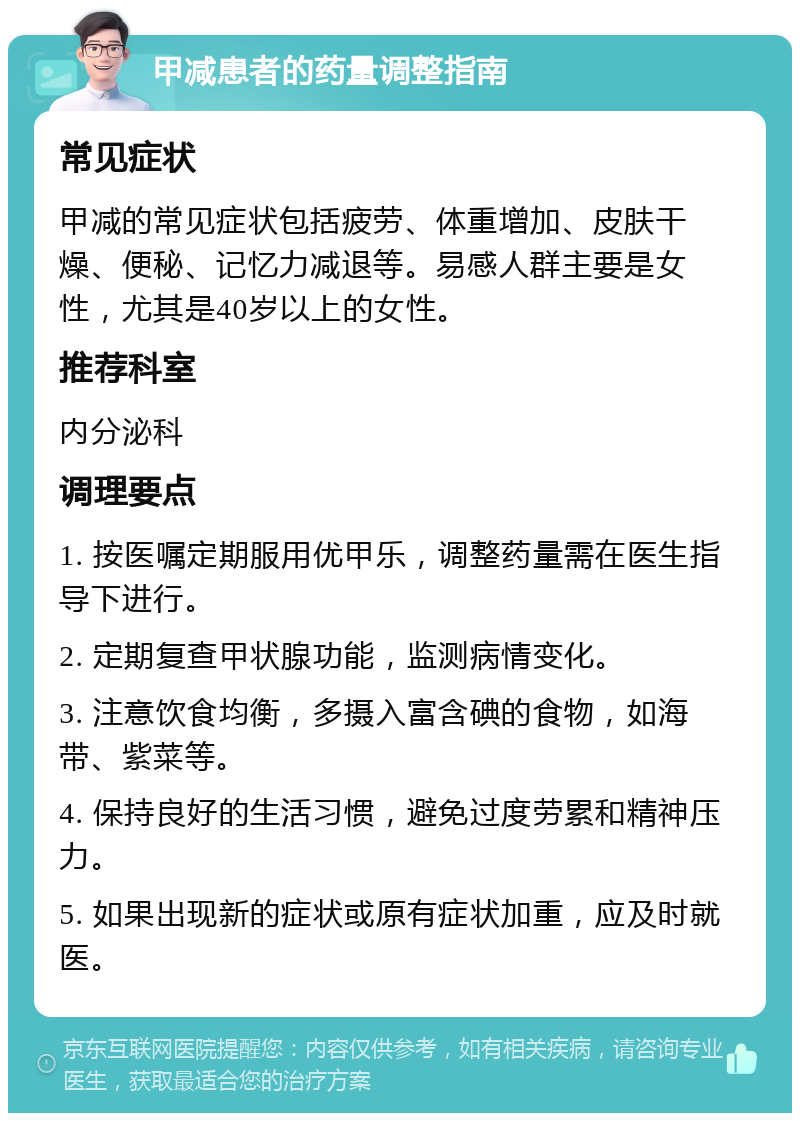 甲减患者的药量调整指南 常见症状 甲减的常见症状包括疲劳、体重增加、皮肤干燥、便秘、记忆力减退等。易感人群主要是女性，尤其是40岁以上的女性。 推荐科室 内分泌科 调理要点 1. 按医嘱定期服用优甲乐，调整药量需在医生指导下进行。 2. 定期复查甲状腺功能，监测病情变化。 3. 注意饮食均衡，多摄入富含碘的食物，如海带、紫菜等。 4. 保持良好的生活习惯，避免过度劳累和精神压力。 5. 如果出现新的症状或原有症状加重，应及时就医。