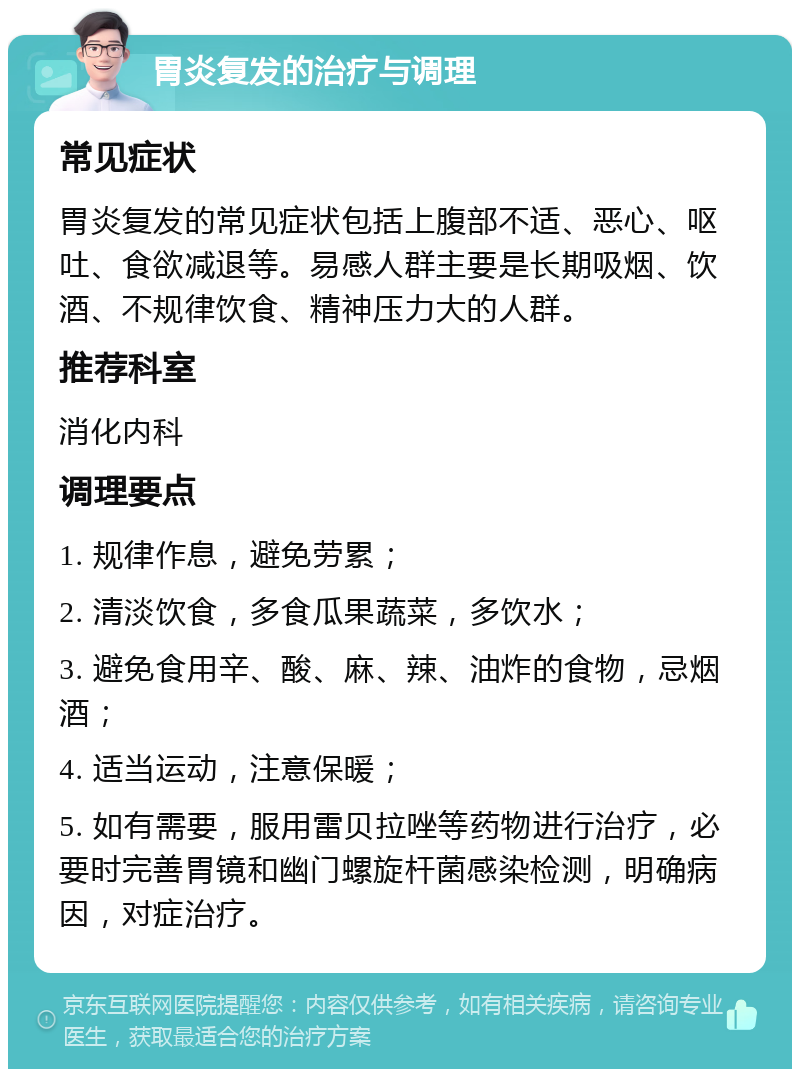 胃炎复发的治疗与调理 常见症状 胃炎复发的常见症状包括上腹部不适、恶心、呕吐、食欲减退等。易感人群主要是长期吸烟、饮酒、不规律饮食、精神压力大的人群。 推荐科室 消化内科 调理要点 1. 规律作息，避免劳累； 2. 清淡饮食，多食瓜果蔬菜，多饮水； 3. 避免食用辛、酸、麻、辣、油炸的食物，忌烟酒； 4. 适当运动，注意保暖； 5. 如有需要，服用雷贝拉唑等药物进行治疗，必要时完善胃镜和幽门螺旋杆菌感染检测，明确病因，对症治疗。