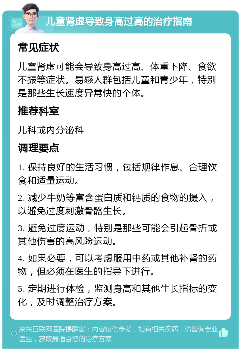 儿童肾虚导致身高过高的治疗指南 常见症状 儿童肾虚可能会导致身高过高、体重下降、食欲不振等症状。易感人群包括儿童和青少年，特别是那些生长速度异常快的个体。 推荐科室 儿科或内分泌科 调理要点 1. 保持良好的生活习惯，包括规律作息、合理饮食和适量运动。 2. 减少牛奶等富含蛋白质和钙质的食物的摄入，以避免过度刺激骨骼生长。 3. 避免过度运动，特别是那些可能会引起骨折或其他伤害的高风险运动。 4. 如果必要，可以考虑服用中药或其他补肾的药物，但必须在医生的指导下进行。 5. 定期进行体检，监测身高和其他生长指标的变化，及时调整治疗方案。