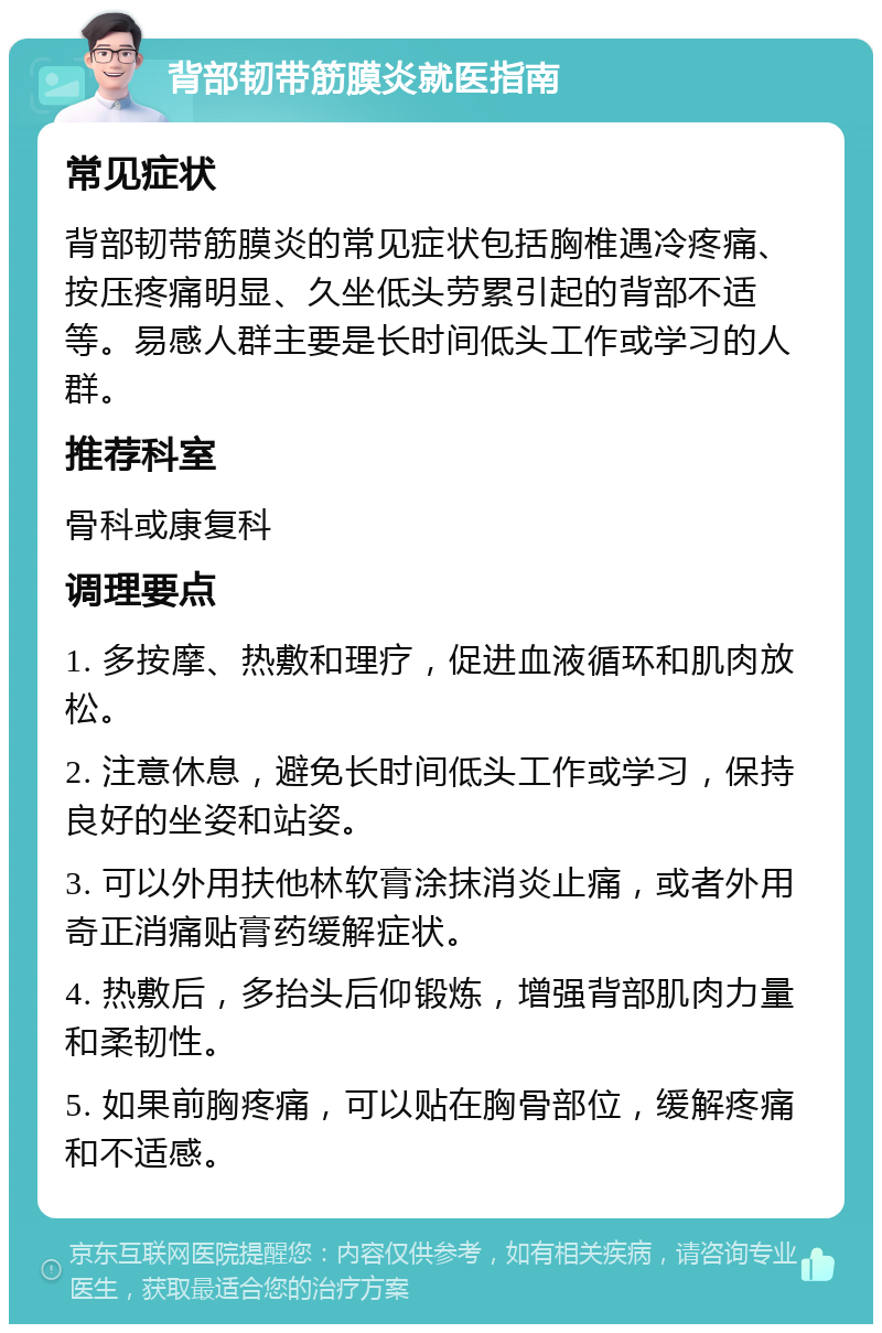 背部韧带筋膜炎就医指南 常见症状 背部韧带筋膜炎的常见症状包括胸椎遇冷疼痛、按压疼痛明显、久坐低头劳累引起的背部不适等。易感人群主要是长时间低头工作或学习的人群。 推荐科室 骨科或康复科 调理要点 1. 多按摩、热敷和理疗，促进血液循环和肌肉放松。 2. 注意休息，避免长时间低头工作或学习，保持良好的坐姿和站姿。 3. 可以外用扶他林软膏涂抹消炎止痛，或者外用奇正消痛贴膏药缓解症状。 4. 热敷后，多抬头后仰锻炼，增强背部肌肉力量和柔韧性。 5. 如果前胸疼痛，可以贴在胸骨部位，缓解疼痛和不适感。