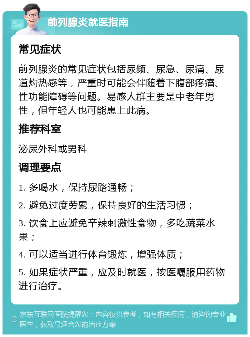 前列腺炎就医指南 常见症状 前列腺炎的常见症状包括尿频、尿急、尿痛、尿道灼热感等，严重时可能会伴随着下腹部疼痛、性功能障碍等问题。易感人群主要是中老年男性，但年轻人也可能患上此病。 推荐科室 泌尿外科或男科 调理要点 1. 多喝水，保持尿路通畅； 2. 避免过度劳累，保持良好的生活习惯； 3. 饮食上应避免辛辣刺激性食物，多吃蔬菜水果； 4. 可以适当进行体育锻炼，增强体质； 5. 如果症状严重，应及时就医，按医嘱服用药物进行治疗。