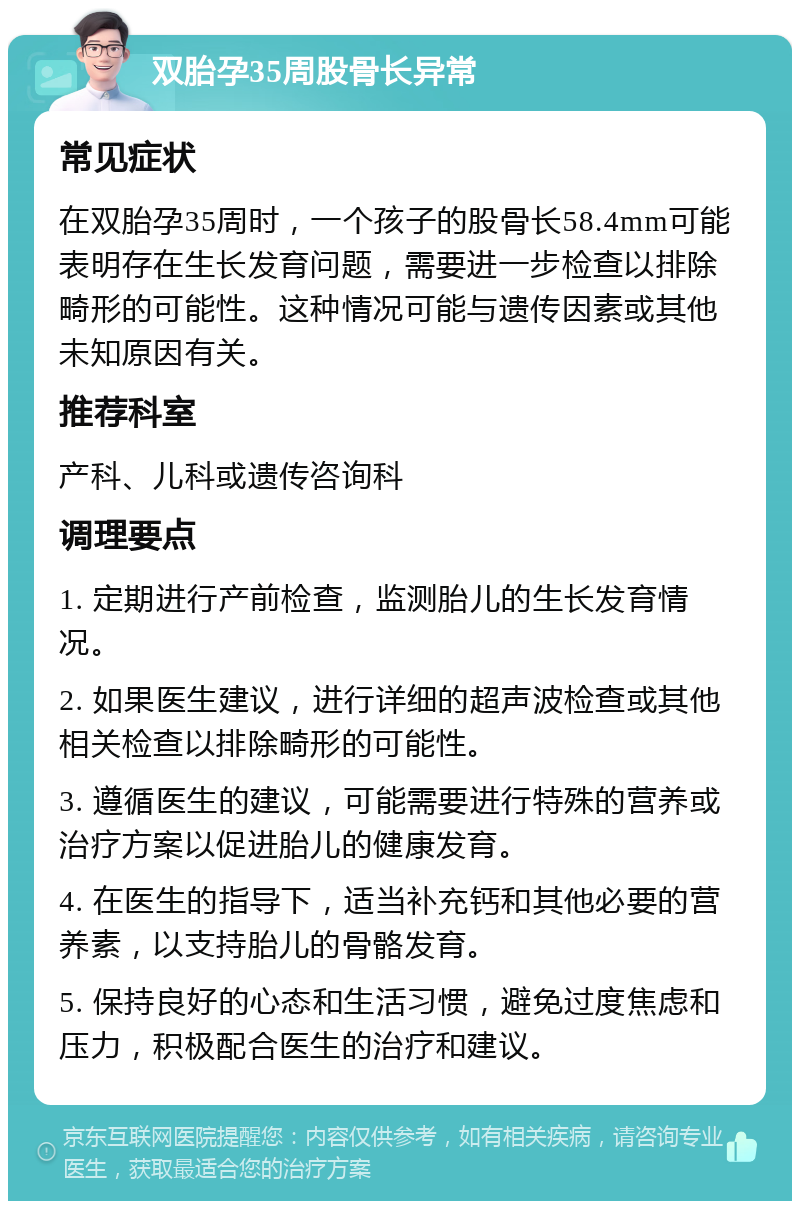 双胎孕35周股骨长异常 常见症状 在双胎孕35周时，一个孩子的股骨长58.4mm可能表明存在生长发育问题，需要进一步检查以排除畸形的可能性。这种情况可能与遗传因素或其他未知原因有关。 推荐科室 产科、儿科或遗传咨询科 调理要点 1. 定期进行产前检查，监测胎儿的生长发育情况。 2. 如果医生建议，进行详细的超声波检查或其他相关检查以排除畸形的可能性。 3. 遵循医生的建议，可能需要进行特殊的营养或治疗方案以促进胎儿的健康发育。 4. 在医生的指导下，适当补充钙和其他必要的营养素，以支持胎儿的骨骼发育。 5. 保持良好的心态和生活习惯，避免过度焦虑和压力，积极配合医生的治疗和建议。