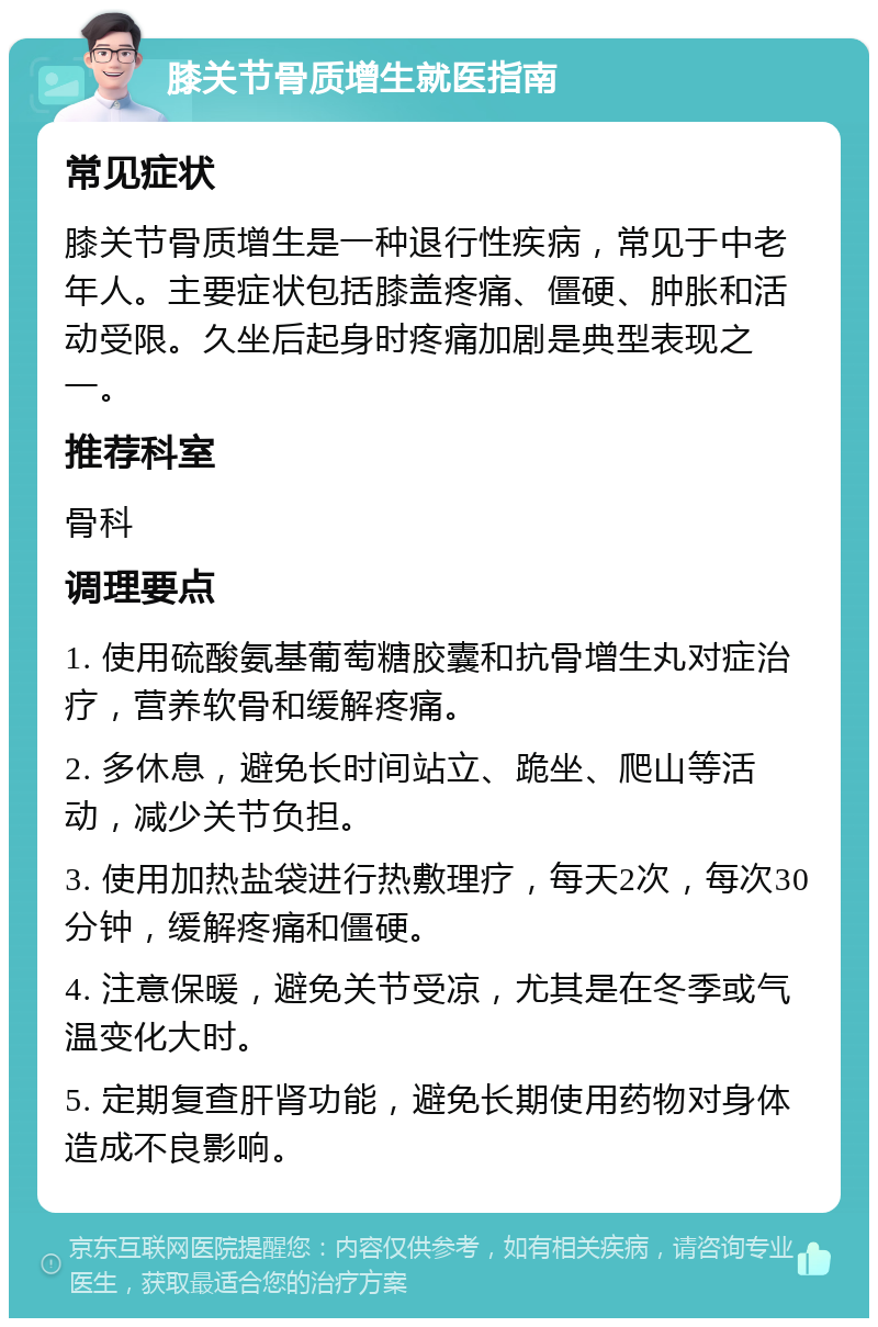 膝关节骨质增生就医指南 常见症状 膝关节骨质增生是一种退行性疾病，常见于中老年人。主要症状包括膝盖疼痛、僵硬、肿胀和活动受限。久坐后起身时疼痛加剧是典型表现之一。 推荐科室 骨科 调理要点 1. 使用硫酸氨基葡萄糖胶囊和抗骨增生丸对症治疗，营养软骨和缓解疼痛。 2. 多休息，避免长时间站立、跪坐、爬山等活动，减少关节负担。 3. 使用加热盐袋进行热敷理疗，每天2次，每次30分钟，缓解疼痛和僵硬。 4. 注意保暖，避免关节受凉，尤其是在冬季或气温变化大时。 5. 定期复查肝肾功能，避免长期使用药物对身体造成不良影响。