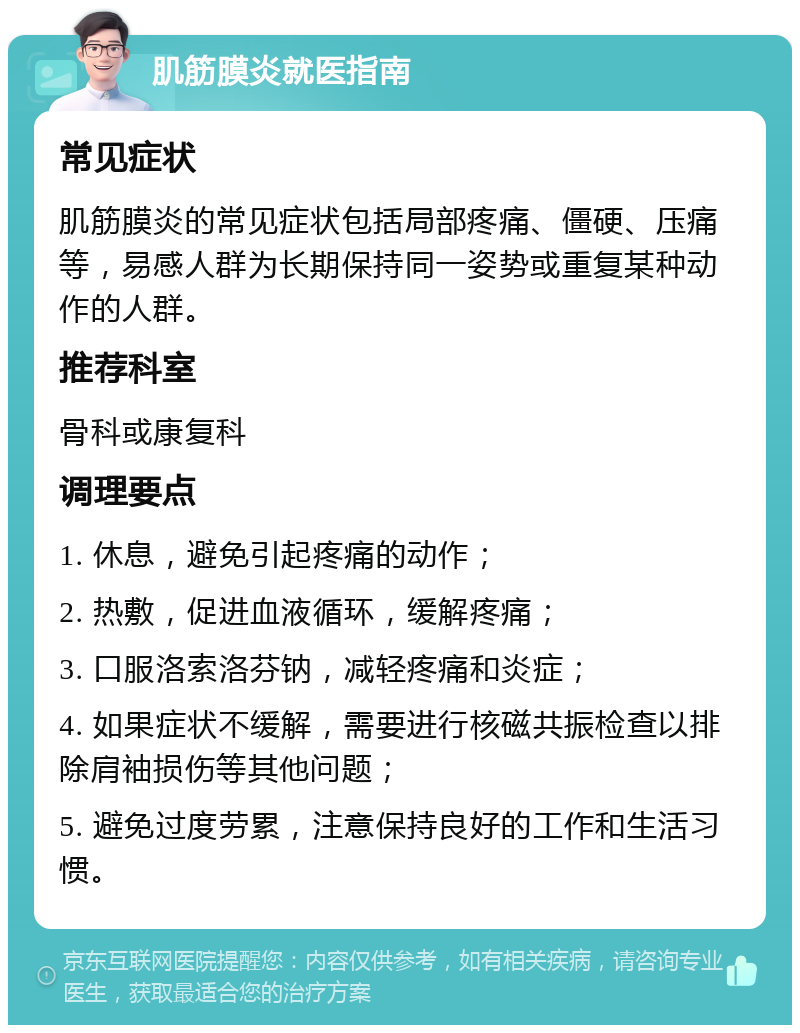 肌筋膜炎就医指南 常见症状 肌筋膜炎的常见症状包括局部疼痛、僵硬、压痛等，易感人群为长期保持同一姿势或重复某种动作的人群。 推荐科室 骨科或康复科 调理要点 1. 休息，避免引起疼痛的动作； 2. 热敷，促进血液循环，缓解疼痛； 3. 口服洛索洛芬钠，减轻疼痛和炎症； 4. 如果症状不缓解，需要进行核磁共振检查以排除肩袖损伤等其他问题； 5. 避免过度劳累，注意保持良好的工作和生活习惯。