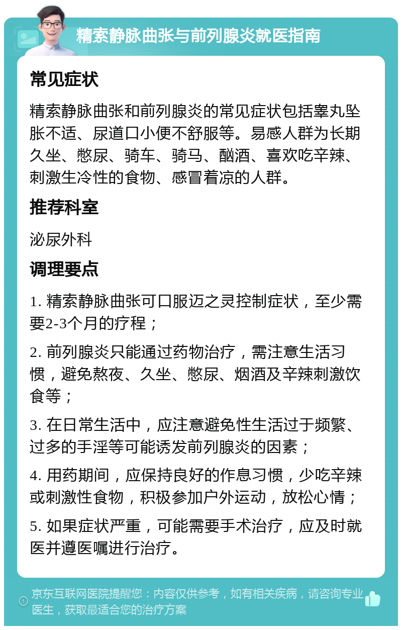 精索静脉曲张与前列腺炎就医指南 常见症状 精索静脉曲张和前列腺炎的常见症状包括睾丸坠胀不适、尿道口小便不舒服等。易感人群为长期久坐、憋尿、骑车、骑马、酗酒、喜欢吃辛辣、刺激生冷性的食物、感冒着凉的人群。 推荐科室 泌尿外科 调理要点 1. 精索静脉曲张可口服迈之灵控制症状，至少需要2-3个月的疗程； 2. 前列腺炎只能通过药物治疗，需注意生活习惯，避免熬夜、久坐、憋尿、烟酒及辛辣刺激饮食等； 3. 在日常生活中，应注意避免性生活过于频繁、过多的手淫等可能诱发前列腺炎的因素； 4. 用药期间，应保持良好的作息习惯，少吃辛辣或刺激性食物，积极参加户外运动，放松心情； 5. 如果症状严重，可能需要手术治疗，应及时就医并遵医嘱进行治疗。