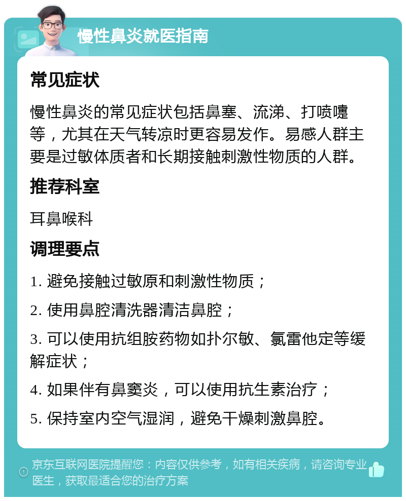 慢性鼻炎就医指南 常见症状 慢性鼻炎的常见症状包括鼻塞、流涕、打喷嚏等，尤其在天气转凉时更容易发作。易感人群主要是过敏体质者和长期接触刺激性物质的人群。 推荐科室 耳鼻喉科 调理要点 1. 避免接触过敏原和刺激性物质； 2. 使用鼻腔清洗器清洁鼻腔； 3. 可以使用抗组胺药物如扑尔敏、氯雷他定等缓解症状； 4. 如果伴有鼻窦炎，可以使用抗生素治疗； 5. 保持室内空气湿润，避免干燥刺激鼻腔。