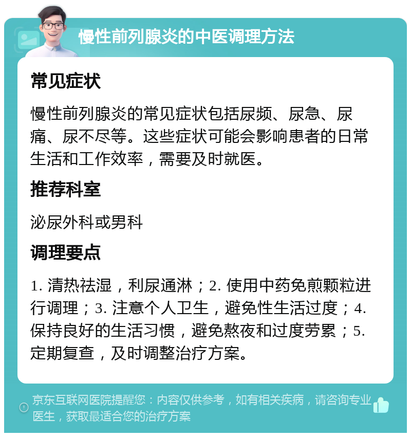 慢性前列腺炎的中医调理方法 常见症状 慢性前列腺炎的常见症状包括尿频、尿急、尿痛、尿不尽等。这些症状可能会影响患者的日常生活和工作效率，需要及时就医。 推荐科室 泌尿外科或男科 调理要点 1. 清热祛湿，利尿通淋；2. 使用中药免煎颗粒进行调理；3. 注意个人卫生，避免性生活过度；4. 保持良好的生活习惯，避免熬夜和过度劳累；5. 定期复查，及时调整治疗方案。