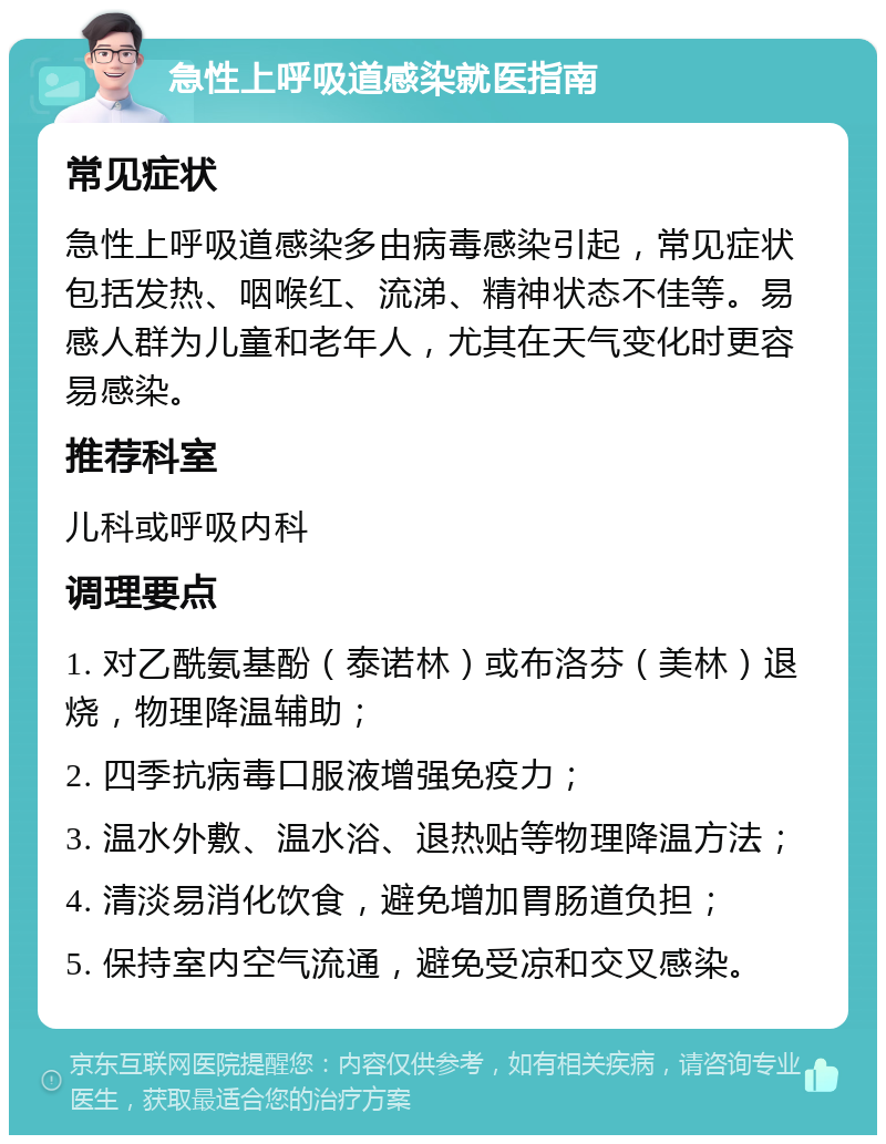 急性上呼吸道感染就医指南 常见症状 急性上呼吸道感染多由病毒感染引起，常见症状包括发热、咽喉红、流涕、精神状态不佳等。易感人群为儿童和老年人，尤其在天气变化时更容易感染。 推荐科室 儿科或呼吸内科 调理要点 1. 对乙酰氨基酚（泰诺林）或布洛芬（美林）退烧，物理降温辅助； 2. 四季抗病毒口服液增强免疫力； 3. 温水外敷、温水浴、退热贴等物理降温方法； 4. 清淡易消化饮食，避免增加胃肠道负担； 5. 保持室内空气流通，避免受凉和交叉感染。