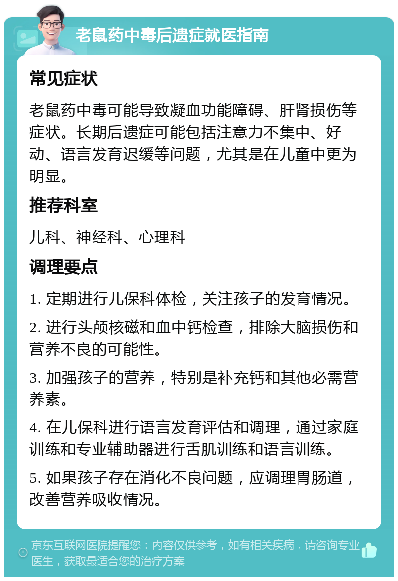 老鼠药中毒后遗症就医指南 常见症状 老鼠药中毒可能导致凝血功能障碍、肝肾损伤等症状。长期后遗症可能包括注意力不集中、好动、语言发育迟缓等问题，尤其是在儿童中更为明显。 推荐科室 儿科、神经科、心理科 调理要点 1. 定期进行儿保科体检，关注孩子的发育情况。 2. 进行头颅核磁和血中钙检查，排除大脑损伤和营养不良的可能性。 3. 加强孩子的营养，特别是补充钙和其他必需营养素。 4. 在儿保科进行语言发育评估和调理，通过家庭训练和专业辅助器进行舌肌训练和语言训练。 5. 如果孩子存在消化不良问题，应调理胃肠道，改善营养吸收情况。